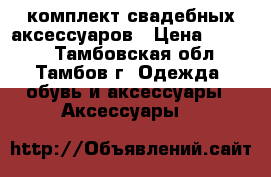 комплект свадебных аксессуаров › Цена ­ 1 800 - Тамбовская обл., Тамбов г. Одежда, обувь и аксессуары » Аксессуары   